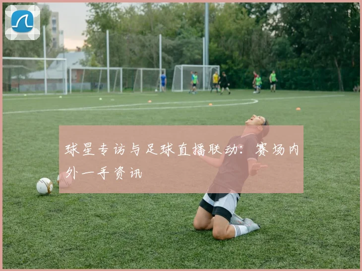 球星专访与足球直播联动：赛场内外一手资讯