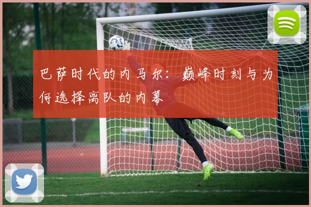 巴萨时代的内马尔:巅峰时刻与为何选择离队的内幕