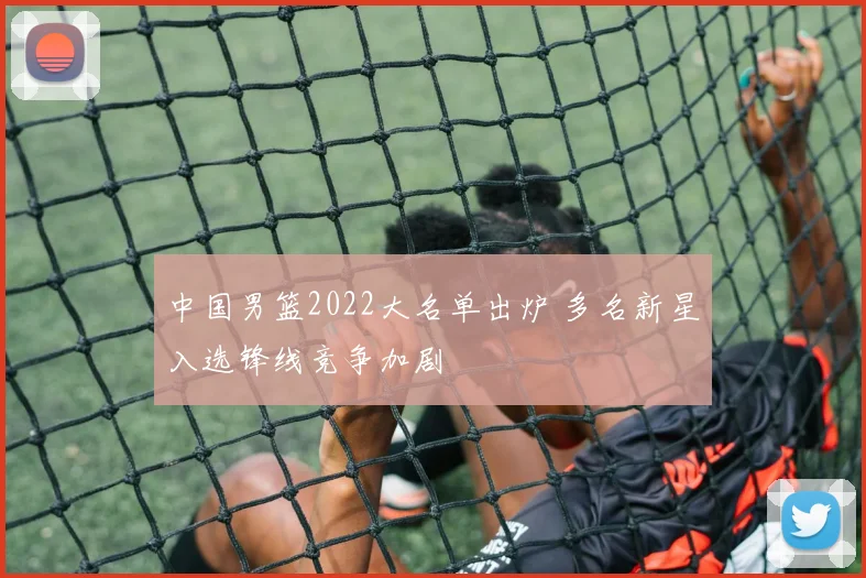 中国男篮2022大名单出炉 多名新星入选锋线竞争加剧