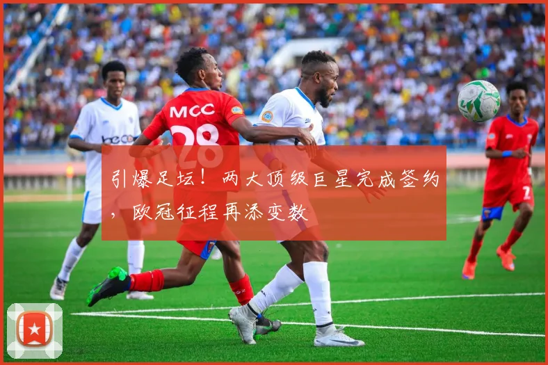 引爆足坛！两大顶级巨星完成签约，欧冠征程再添变数