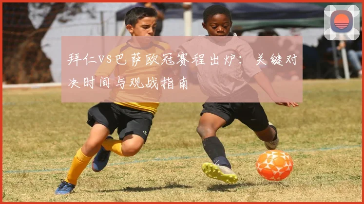 拜仁vs巴萨欧冠赛程出炉:关键对决时间与观战指南