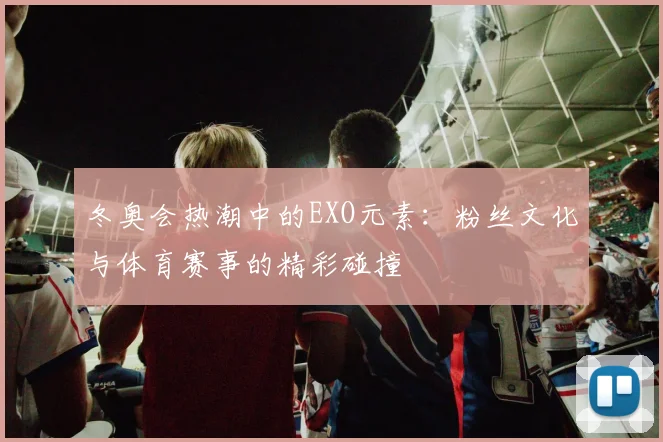 冬奥会热潮中的EXO元素:粉丝文化与体育赛事的精彩碰撞