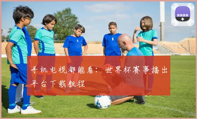 手机电视都能看:世界杯赛事播出平台下载教程