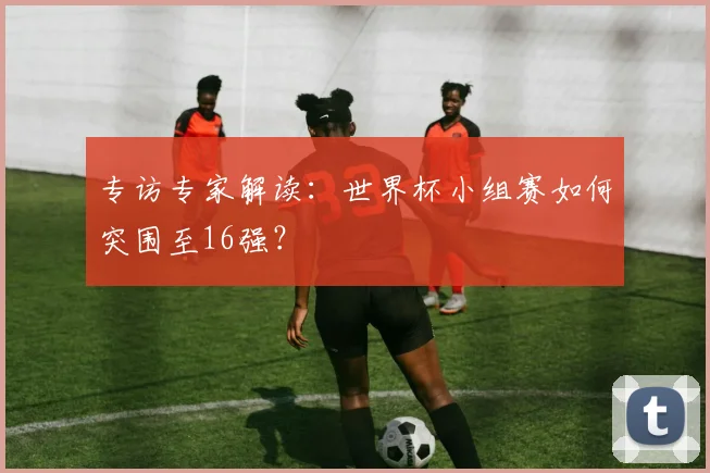 专访专家解读：世界杯小组赛如何突围至16强？