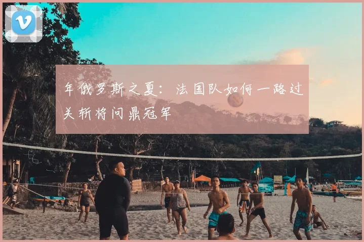 年俄罗斯之夏：法国队如何一路过关斩将问鼎冠军