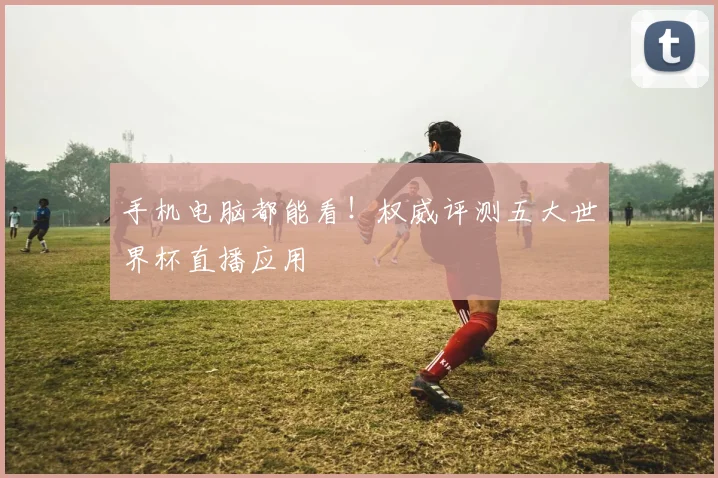 手机电脑都能看!权威评测五大世界杯直播应用