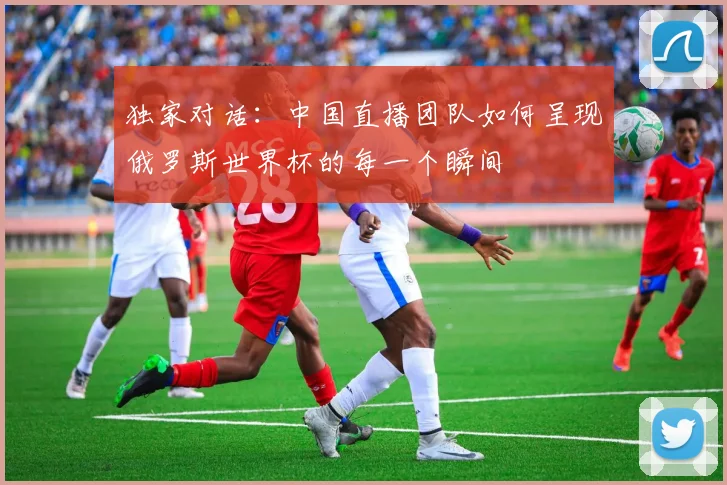 独家对话:中国直播团队如何呈现俄罗斯世界杯的每一个瞬间